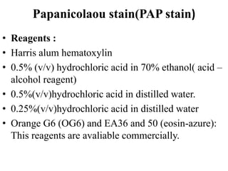 Papanicolaou stain(PAP stain)
• Reagents :
• Harris alum hematoxylin
• 0.5% (v/v) hydrochloric acid in 70% ethanol( acid –
alcohol reagent)
• 0.5%(v/v)hydrochloric acid in distilled water.
• 0.25%(v/v)hydrochloric acid in distilled water
• Orange G6 (OG6) and EA36 and 50 (eosin-azure):
This reagents are avaliable commercially.
 