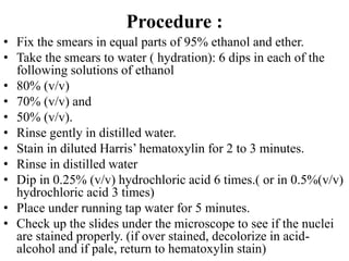 Procedure :
• Fix the smears in equal parts of 95% ethanol and ether.
• Take the smears to water ( hydration): 6 dips in each of the
following solutions of ethanol
• 80% (v/v)
• 70% (v/v) and
• 50% (v/v).
• Rinse gently in distilled water.
• Stain in diluted Harris’ hematoxylin for 2 to 3 minutes.
• Rinse in distilled water
• Dip in 0.25% (v/v) hydrochloric acid 6 times.( or in 0.5%(v/v)
hydrochloric acid 3 times)
• Place under running tap water for 5 minutes.
• Check up the slides under the microscope to see if the nuclei
are stained properly. (if over stained, decolorize in acid-
alcohol and if pale, return to hematoxylin stain)
 
