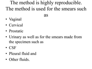 The method is highly reproducible.
The method is used for the smears such
as
• Vaginal
• Cervical
• Prostatic
• Urinary as well as for the smears made from
the specimen such as
• CSF
• Pleural fluid and
• Other fluids.
 