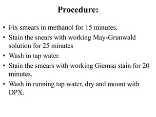 Procedure:
• Fix smears in methanol for 15 minutes.
• Stain the snears with working May-Grunwald
solution for 25 minutes
• Wash in tap water.
• Stain the smears with working Giemsa stain for 20
minutes.
• Wash in running tap water, dry and mount with
DPX.
 