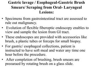 Gastric lavage / Esophageal-Gasstric Brush
Smears/ Scraping from Oral- Laryngeal
Lesions:
• Specimens from gastrointestinal tract are assessed to
rule out malignancy.
• Evolution of flexible fiberoptic endoscopy enables to
view and sample the lesion from GI tract.
• These endoscopes are provided with accessories like
brush, a plastic tubes or forceps for small biopsy.
• For gastric/ esophageal collections, patient is
instructed to have soft meal and water any time one
hour before the procedure.
• After completion of brushing, brush smears are
preoaraed by rotating brush on a glass slide.
 