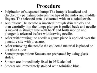 Procedure
• Palpitation of suspected lump: The lump is localized and
checked by palpating between the tips of the index and middle
fingers. The selected area is clearned with an alcohol swab.
• Aspiration: The needle is inserted through skin rapidly and
then carefully into the lump; plunger is pulled back and needle
is moved in straight line with back and forth motion and
plunger is released before withdrawing needle.
• After withdrawing the needle a gauze piece is applied over the
puncture site with pressure.
• After removing the needle the collected material is placed on
the glass slides.
• Samear preparation: Smears are preparaed by using glass
slides.
• Smears are immediately fixed in 95% alcohol
• Smears are immediately stained with toluidine blue.
 