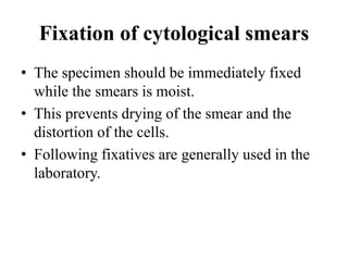 Fixation of cytological smears
• The specimen should be immediately fixed
while the smears is moist.
• This prevents drying of the smear and the
distortion of the cells.
• Following fixatives are generally used in the
laboratory.
 