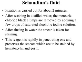 Schaudinn’s fluid
• Fixation is carried out for about 2 minutes.
• After washing in distilled water, the mercuric
chloride black clumps are removed by addinng a
few drops of saturated alcoholic iodine solution.
• After rinsing in water the smear is taken for
staining.
• This reagent is rapidly in penetrating one and
preserves the smears which are to be stained by
hematoxylin and eosin.
 