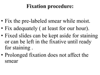 Fixation procedure:
• Fix the pre-labeled smear while moist.
• Fix adequately ( at least for our hour).
• Fixed slides can be kept aside for staining
or can be left in the fixative until ready
for staining .
• Prolonged fixation does not affect the
smear
 
