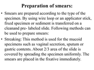 Preparation of smears:
• Smears are prepared according to the type of the
specimen. By using wire loop or an applicator stick,
fixed specimen or sediment is transferred on a
cleanand pre- labeled slide. Following methods can
be used to prepare smears:
• Streaking: This method is used for the mucoid
specimens such as vaginal secretion, sputum or
gastric contents. About 2/3 area of the slide is
covered by spreading the specimen uniformly. The
smears are placed in the fixative immediately.
 