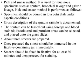 • Pick and smear method: It is used for mucinous
specimens such as sputum, bronchial lavage and gastric
lavage. Pick and smear method is performed as follows:
• Specimen should be poured in to a petri dish under
aspetic conditions.
• Gross description of the sputum sample is documented.
• The sputum can be teased out using forceps and blood
stained; discoloured and purulent areas can be selected
and placed onto the glass slides.
• About three smears are prepared.
• Once prepared the smear should be immersed in the
fixative-containing jar immediately.
• Smears should be fixed in fixative for at least 30
minutes and then proceed for staining.
 