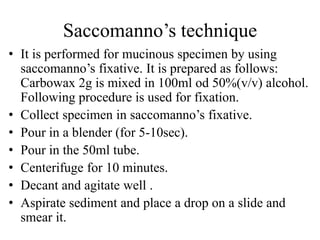 Saccomanno’s technique
• It is performed for mucinous specimen by using
saccomanno’s fixative. It is prepared as follows:
Carbowax 2g is mixed in 100ml od 50%(v/v) alcohol.
Following procedure is used for fixation.
• Collect specimen in saccomanno’s fixative.
• Pour in a blender (for 5-10sec).
• Pour in the 50ml tube.
• Centerifuge for 10 minutes.
• Decant and agitate well .
• Aspirate sediment and place a drop on a slide and
smear it.
 