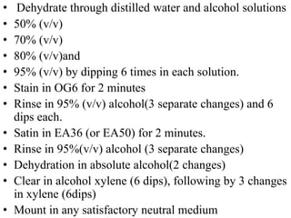• Dehydrate through distilled water and alcohol solutions
• 50% (v/v)
• 70% (v/v)
• 80% (v/v)and
• 95% (v/v) by dipping 6 times in each solution.
• Stain in OG6 for 2 minutes
• Rinse in 95% (v/v) alcohol(3 separate changes) and 6
dips each.
• Satin in EA36 (or EA50) for 2 minutes.
• Rinse in 95%(v/v) alcohol (3 separate changes)
• Dehydration in absolute alcohol(2 changes)
• Clear in alcohol xylene (6 dips), following by 3 changes
in xylene (6dips)
• Mount in any satisfactory neutral medium
 