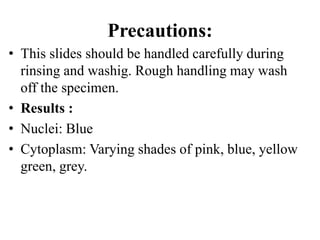 Precautions:
• This slides should be handled carefully during
rinsing and washig. Rough handling may wash
off the specimen.
• Results :
• Nuclei: Blue
• Cytoplasm: Varying shades of pink, blue, yellow
green, grey.
 