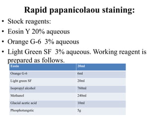 Rapid papanicolaou staining:
• Stock reagents:
• Eosin Y 20% aqueous
• Orange G-6 3% aqueous
• Light Green SF 3% aqueous. Working reagent is
prepared as follows.
Eosin 20ml
Orange G-6 6ml
Light green SF 20ml
Isopropyl alcohol 760ml
Methanol 240ml
Glacial acetic acid 10ml
Phosphotungstic 5g
 