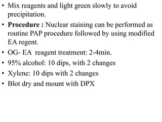 • Mix reagents and light green slowly to avoid
precipitation.
• Procedure : Nuclear staining can be performed as
routine PAP procedure followed by using modified
EA regent.
• OG- EA reagent treatment: 2-4min.
• 95% alcohol: 10 dips, with 2 changes
• Xylene: 10 dips with 2 changes
• Blot dry and mount with DPX
 