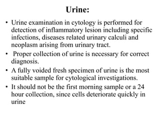 Urine:
• Urine examination in cytology is performed for
detection of inflammatory lesion including specific
infections, diseases related urinary calculi and
neoplasm arising from urinary tract.
• Proper collection of urine is necessary for correct
diagnosis.
• A fully voided fresh specimen of urine is the most
suitable sample for cytological investigations.
• It should not be the first morning sample or a 24
hour collection, since cells deteriorate quickly in
urine
 