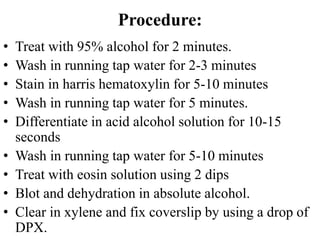 Procedure:
• Treat with 95% alcohol for 2 minutes.
• Wash in running tap water for 2-3 minutes
• Stain in harris hematoxylin for 5-10 minutes
• Wash in running tap water for 5 minutes.
• Differentiate in acid alcohol solution for 10-15
seconds
• Wash in running tap water for 5-10 minutes
• Treat with eosin solution using 2 dips
• Blot and dehydration in absolute alcohol.
• Clear in xylene and fix coverslip by using a drop of
DPX.
 