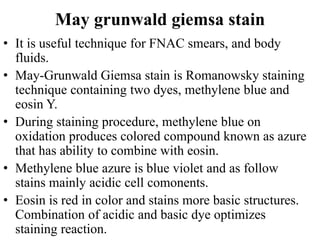 May grunwald giemsa stain
• It is useful technique for FNAC smears, and body
fluids.
• May-Grunwald Giemsa stain is Romanowsky staining
technique containing two dyes, methylene blue and
eosin Y.
• During staining procedure, methylene blue on
oxidation produces colored compound known as azure
that has ability to combine with eosin.
• Methylene blue azure is blue violet and as follow
stains mainly acidic cell comonents.
• Eosin is red in color and stains more basic structures.
Combination of acidic and basic dye optimizes
staining reaction.
 