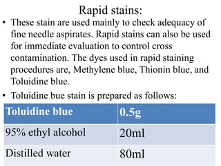 Rapid stains:
• These stain are used mainly to check adequacy of
fine needle aspirates. Rapid stains can also be used
for immediate evaluation to control cross
contamination. The dyes used in rapid staining
procedures are, Methylene blue, Thionin blue, and
Toluidine blue.
• Toluidine bue stain is prepared as follows:
Toluidine blue 0.5g
95% ethyl alcohol 20ml
Distilled water 80ml
 