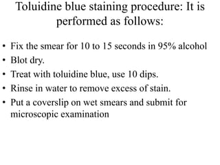 Toluidine blue staining procedure: It is
performed as follows:
• Fix the smear for 10 to 15 seconds in 95% alcohol
• Blot dry.
• Treat with toluidine blue, use 10 dips.
• Rinse in water to remove excess of stain.
• Put a coverslip on wet smears and submit for
microscopic examination
 