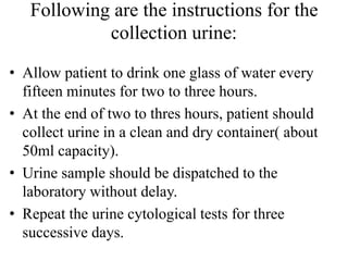 Following are the instructions for the
collection urine:
• Allow patient to drink one glass of water every
fifteen minutes for two to three hours.
• At the end of two to thres hours, patient should
collect urine in a clean and dry container( about
50ml capacity).
• Urine sample should be dispatched to the
laboratory without delay.
• Repeat the urine cytological tests for three
successive days.
 