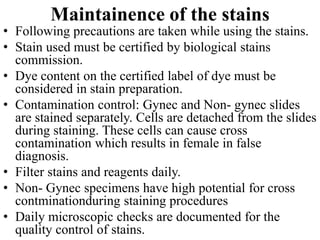 Maintainence of the stains
• Following precautions are taken while using the stains.
• Stain used must be certified by biological stains
commission.
• Dye content on the certified label of dye must be
considered in stain preparation.
• Contamination control: Gynec and Non- gynec slides
are stained separately. Cells are detached from the slides
during staining. These cells can cause cross
contamination which results in female in false
diagnosis.
• Filter stains and reagents daily.
• Non- Gynec specimens have high potential for cross
contminationduring staining procedures
• Daily microscopic checks are documented for the
quality control of stains.
 