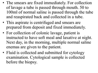 • The smears are fixed immediately. For collection
of lavage a tube is passed through mouth. 50 to
100ml of normal saline is passed through the tube
and reaspirated back and collected in a tube.
• This aspirate is centrifuged and smears are
prepared from deposit and fixed immediately.
• For collection of colonic lavage, patient is
instructed to have soft meal and laxative at night.
Next day, in the morning, multiple normal saline
enemas are given to the patient.
• Fluid is collected and submitted for cytology
examination. Cytological sample is collected
before the biopsy.
 