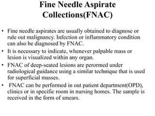Fine Needle Aspirate
Collections(FNAC)
• Fine needle aspirates are usually obtained to diagnose or
rule out malignancy. Infection or inflammatory condition
can also be diagnosed by FNAC.
• It is necessary to indicate, whenever palpable mass or
lesion is visualized within any organ.
• FNAC of deep-seated lesions are perormed under
radiological guidance using a similar technique that is used
for superficial masses.
• FNAC can be performed in out patient department(OPD),
clinics or in specific room in nursing homes. The sample is
received in the form of smears.
 