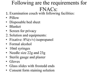 Following are the requirements for
FNACs:
1. Examination couch with following facilities:
• Pillow
• Disposable bed sheet
• Blanket
• Screen for privacy
2. Solution and equipments:
• Fixative: 8%(v/v) isopropanol
• Formal alcohol
• 10ml syringes
• Needle size 22g and 23g
• Sterile gauge and plaster
• Gloves
• Glass slides with frostedd ends
• Consent form staining solution
 