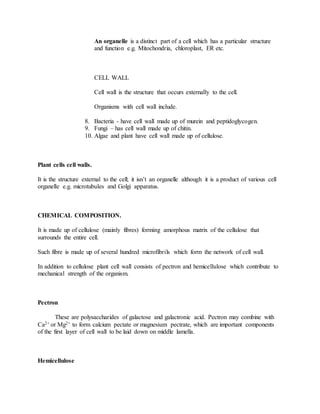 An organelle is a distinct part of a cell which has a particular structure
and function e.g. Mitochondria, chloroplast, ER etc.
CELL WALL
Cell wall is the structure that occurs externally to the cell.
Organisms with cell wall include.
8. Bacteria - have cell wall made up of murein and peptidoglycogen.
9. Fungi – has cell wall made up of chitin.
10. Algae and plant have cell wall made up of cellulose.
Plant cells cell walls.
It is the structure external to the cell; it isn’t an organelle although it is a product of various cell
organelle e.g. microtubules and Golgi apparatus.
CHEMICAL COMPOSITION.
It is made up of cellulose (mainly fibres) forming amorphous matrix of the cellulose that
surrounds the entire cell.
Such fibre is made up of several hundred microfibrils which form the network of cell wall.
In addition to cellulose plant cell wall consists of pectron and hemicellulose which contribute to
mechanical strength of the organism.
Pectron
These are polysaccharides of galactose and galactronic acid. Pectron may combine with
Ca2+ or Mg2+ to form calcium pectate or magnesium pectrate, which are important components
of the first layer of cell wall to be laid down on middle lamella.
Hemicellulose
 