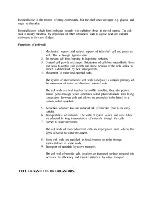 Hemicellulose is the mixture of many compounds, but the chief ones are sugar e.g. glucose and
sugar acid residue.
Hemicelluloses which form hydrogen bounds with cellulose fibres in the cell matrix. The cell
wall is usually modified by deposition of other substances such as alginic acid and calcium
carbonate in the case of algae.
Functions of cell wall.
1. Mechanical support and skeletal support of individual cell and plants as
well. This is through lignifications.
2. To prevent cell from bursting in hypotonic solution.
3. Control cell growth and shape. Orientation of cellulose microfibrils limits
and helps to control cell growth and shape because of the cells ability to
stretch is determined by their arrangements.
4. Movement of water and material salts.
The system of interconnected cell walls (apoplast) is a major pathway of
the movement of water and dissolved mineral salts.
The cell walls are held together by middle lamellae, they also posses
minute pores through which structures called plasmodesmata form living
connections between cells and allows the protoplast to be linked in a
system called symplast.
5. Reduction of water loss and reduced risk of infection (due to its waxy
cuticle).
6. Transportation of materials. The walls of xylem vessels and sieve tubes
are adopted for long transportation of materials through the cells.
7. Barrier to water movement.
The cell walls of root endodermal cells are impregnated with suberin that
forms a barrier to water movement.
8. Some cell walls are modified as food reserves as in the storage
hemicelluloses in some seeds.
9. Transport of materials by active transport.
The cell wall of transfer cells develops an increased surface area and this
increases the efficiency and transfer materials by active transport.
CELL ORGANELLES OR ORGANOIDS.
 