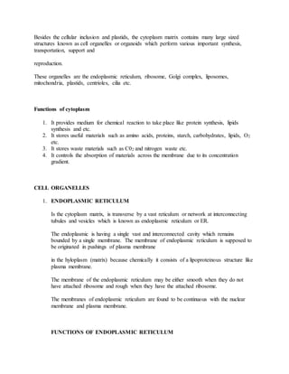 Besides the cellular inclusion and plastids, the cytoplasm matrix contains many large sized
structures known as cell organelles or organoids which perform various important synthesis,
transportation, support and
reproduction.
These organelles are the endoplasmic reticulum, ribosome, Golgi complex, liposomes,
mitochondria, plastids, centrioles, cilia etc.
Functions of cytoplasm
1. It provides medium for chemical reaction to take place like protein synthesis, lipids
synthesis and etc.
2. It stores useful materials such as amino acids, proteins, starch, carbohydrates, lipids, O2
etc.
3. It stores waste materials such as C02 and nitrogen waste etc.
4. It controls the absorption of materials across the membrane due to its concentration
gradient.
CELL ORGANELLES
1. ENDOPLASMIC RETICULUM
Is the cytoplasm matrix, is transverse by a vast reticulum or network at interconnecting
tubules and vesicles which is known as endoplasmic reticulum or ER.
The endoplasmic is having a single vast and interconnected cavity which remains
bounded by a single membrane. The membrane of endoplasmic reticulum is supposed to
be originated in pushings of plasma membrane
in the hyloplasm (matrix) because chemically it consists of a lipoproteinous structure like
plasma membrane.
The membrane of the endoplasmic reticulum may be either smooth when they do not
have attached ribosome and rough when they have the attached ribosome.
The membranes of endoplasmic reticulum are found to be continuous with the nuclear
membrane and plasma membrane.
FUNCTIONS OF ENDOPLASMIC RETICULUM
 