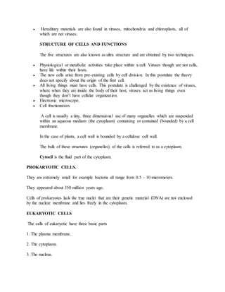  Hereditary materials are also found in viruses, mitochondria and chloroplasts, all of
which are not viruses.
STRUCTURE OF CELLS AND FUNCTIONS
The five structures are also known as ultra structure and are obtained by two techniques.
 Physiological or metabolic activities take place within a cell. Viruses though are not cells,
have life within their hosts.
 The new cells arise from pre-existing cells by cell division. In this postulate the theory
does not specify about the origin of the first cell.
 All living things must have cells. This postulate is challenged by the existence of viruses,
where when they are inside the body of their host, viruses act as living things even
though they don’t have cellular organization.
 Electronic microscope.
 Cell fractionation.
A cell is usually a tiny, three dimensional sac of many organelles which are suspended
within an aqueous medium (the cytoplasm) containing or contained (bounded) by a cell
membrane.
In the case of plants, a cell wall is bounded by a cellulose cell wall.
The bulk of these structures (organelles) of the cells is referred to as a cytoplasm.
Cytocil is the fluid part of the cytoplasm.
PROKARYOTIC CELLS.
They are extremely small for example bacteria all range from 0.5 – 10 micrometers.
They appeared about 350 million years ago.
Cells of prokaryotes lack the true nuclei that are their genetic material (DNA) are not enclosed
by the nuclear membrane and lies freely in the cytoplasm.
EUKARYOTIC CELLS
The cells of eukaryotic have three basic parts
1. The plasma membrane.
2. The cytoplasm.
3. The nucleus.
 