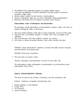 2. The thylakoids have chlorophyll pigment for trapping sunlight energy.
3. It has grana and thylakoids to hold the chlorophyll in proper position for maximum
absorption of light energy.
4. Stroma contains enzymes for dark reactions of photosynthesis.
5. Presence of phosphate which acts as a source of phosphate during phosphorylation.
6. Ribosomes and circular DNA for synthesis of proteins such as enzymes
Endosymbiotic nature of chloroplasts and mitochondria.
The chloroplast and the mitochondria are endosymbiotic structures within a cell. They are
capable of leading life within a cell because;
1. They have double membrane which allows passage of materials in and out of their inside.
2. They have their own hereditary materials i.e. circular DNA. They are capable of self
replicating.
3. They have ribosomes (70’s) thus synthesize proteins. E.g. enzymes.
4. Have matrix or stroma, the ground substance where various reactions take place.
STROMA; various photosynthetic membrane are found where light reactions take place
and dark reactions in the aqueous part.
MATRIX: Krebs cycle of respiration.
5. They have their own enzyme system.
Therefore chloroplasts and mitochondria are said to be cells within cells.
The endosymbiotic nature of chloroplasts and mitochondria can be described as serial
endosymbiotic theory (SET).
SERIAL ENDOSYMBIOTIC THEORY.
This theory accounts for the evolution of eukaryotic cells from prokaryotic cells.
Evidence / similarities of organelle and prokaryotic cells
 Double membrane as cell membrane.
 Circular DNA.
 70’s ribosomes.
 System of enzymes.
 