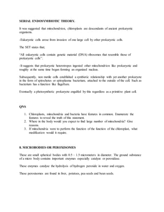 SERIAL ENDOSYMBIOTIC THEORY.
It was suggested that mitochondrion, chloroplasts are descendants of ancient prokaryotic
organisms.
-Eukaryotic cells arose from invasion of one large cell by other prokaryotic cells.
The SET states that;
“All eukaryotic cells contain genetic material (DNA) ribosomes that resemble those of
prokaryotic cells’’.
-It suggests that prokaryotic heterotropes ingested other mitochondrion like prokaryotic and
roughly at the same time began forming an organized nucleus.
Subsequently, non motile cells established a symbiotic relationship with yet another prokaryote
in the form of spirochetes or spiroplasma bacterium, attached to the outside of the cell. Such as
bacterium has a function like flagellum.
Eventually a photosynthetic prokaryote engulfed by this regardless as a primitive plant cell.
QNS
1. Chloroplasts, mitochondria and bacteria have features in common. Enumerate the
features to reveal the truth of this statement.
2. Where in the body would you expect to find large number of mitochondria? Give
reasons.
3. If mitochondria were to perform the function of the function of the chloroplast, what
modification would it require.
8. MICROBODIES OR PEROXISOMES
These are small spherical bodies with 0.5 – 1.5 micrometers in diameter. The ground substance
of a micro body contains important enzymes especially catalyze or peroxidase.
These enzymes catalyse the hydrolysis of hydrogen peroxide in water and oxygen.
These peroxisomes are found in liver, potatoes, pea seeds and bean seeds.
 