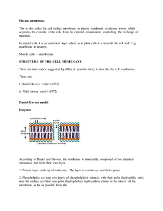 Plasma membrane.
This is also called the cell surface membrane as plasma membrane or plasma lemma which
separates the contents of the cells from the external environment, controlling the exchange of
materials.
In animal cells it is an outermost layer where as in plant cells it is beneath the cell wall. E.g.
neurillema in neurons.
Muscle cells – sacrolemma.
STRUCTURE OF THE CELL MEMBRANE
There are two models suggested by different scientist to try to describe the cell membranes.
These are;
i. Daniel-Davson model (1935)
ii. Fluid mosaic model (1972)
Daniel-Davson model
Diagram
According to Daniel and Davson, the membrane is structurally composed of two chemical
substances that form their own layer.
1. Protein layer made up of molecules. The layer is continuous and lacks pores.
2. Phospholipids (at least two layers of phospholipids) oriented with their polar (hydrophilic ends
near the surface and their non polar (hydrophobic) hydrocarbon chains in the interior of the
membrane as far as possible from the
 