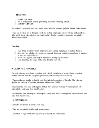 FUNCTION
1. Provide cells shape
2. Act as intercellular tendons preventing excessive stretching of cells.
3. MICROTUBULES
Microtubules are tubular structures made up of helizelly arranged globular subunit called tubulin.
-They are about 25 nm in diameter. Each has a chain of proteins wrapped round and round in a
tight spiral. Large microtubules are found in cilia, flagella, centrioles (formation of spindle-
fibres microtubules).
Functions
1. They bring about movement of chromosomes during metaphase in nuclear division.
2. Since they are tubular, they transport materials from one part of the cytoplasm to another,
i.e. they are cytoconductors.
3. In cilia and flagella, they help in rhythmical beating up movement.
4. They determine the shape of the cell. (Skeletal support).
9. CILLIA AND FLAGELLA.
The cells of many unicellular organisms and ciliated epithelium of multi-cellular organisms
consists of some hair like cytoplasm projections outside the surface of the cell.
-These are known as cilia or flagella and they help in locomotion of the cells. The cilia and
flagella are made up of proteins adenosine triphosphate (ATP).
-In prokaryotic cells, cilia and flagella (If they have structure lacking 9+2 arrangement of
microtubules and arise from basal bodies).
-In eukaryotic cilia and flagella are complex. They have the 9+2 arrangement of microtubule and
arise from basal bodies.
10. CENTRIOLES.
Centrioles are present in animal cells only.
-They are two placed at right angle to each other.
-A number of rays called ultra rays usually surround the centrosomes.
 