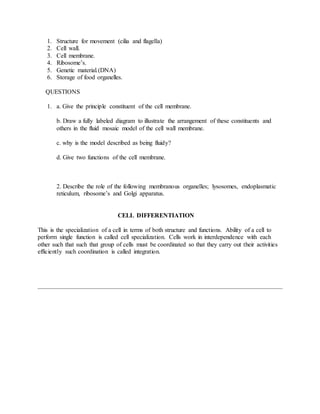 1. Structure for movement (cilia and flagella)
2. Cell wall.
3. Cell membrane.
4. Ribosome’s.
5. Genetic material.(DNA)
6. Storage of food organelles.
QUESTIONS
1. a. Give the principle constituent of the cell membrane.
b. Draw a fully labeled diagram to illustrate the arrangement of these constituents and
others in the fluid mosaic model of the cell wall membrane.
c. why is the model described as being fluidy?
d. Give two functions of the cell membrane.
2. Describe the role of the following membranous organelles; lysosomes, endoplasmatic
reticulum, ribosome’s and Golgi apparatus.
CELL DIFFERENTIATION
This is the specialization of a cell in terms of both structure and functions. Ability of a cell to
perform single function is called cell specialization. Cells work in interdependence with each
other such that such that group of cells must be coordinated so that they carry out their activities
efficiently such coordination is called integration.
 