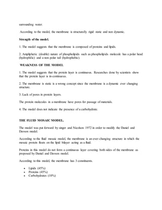 surrounding water.
According to the model, the membrane is structurally rigid static and non dynamic.
Strength of the model.
1. The model suggests that the membrane is composed of proteins and lipids.
2. Ampliphetic (double) nature of phospholipids such as phospholipids molecule has a polar head
(hydrophilic) and a non polar tail (hydrophobic).
WEAKNESS OF THE MODEL
1. The model suggests that the protein layer is continuous. Researches done by scientists show
that the protein layer is in-continuous.
2. The membrane is static is a wrong concept since the membrane is a dynamic ever changing
structure.
3. Lack of pores in protein layers.
The protein molecules in a membrane have pores for passage of materials.
4. The model does not indicate the presence of a carbohydrate.
THE FLUID MOSAIC MODEL.
The model was put forward by singer and Nicolson 1972 in order to modify the Daniel and
Davson model.
According to the fluid mosaic model, the membrane is an ever-changing structure in which the
mosaic protein floats on the lipid bilayer acting as a fluid.
Proteins in this model do not form a continuous layer covering both sides of the membrane as
proposed by Daniel and Davson model.
According to this model, the membrane has 3 constituents.
 Lipids (45%)
 Proteins (45%)
 Carbohydrates (10%)
 