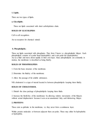 1. Lipids.
There are two types of lipids.
a. Glycolipids;
These are lipids associated with short carbohydrates chain.
ROLES OF GLYCOLIPIDS
Cell to cell recognition.
Act as receptors for chemical stimuli.
b. Phospholipids;
These are lipids associated with phosphates. They form 2 layers i.e. phospholipids bilayer. Each
phospholipid consists of a polar head (hydrophilic) and a non polar tail (hydrophobic).
Act as a fluid and move about rapidly in their own layer. Since phospholipids are constantly in
motion, the membrane is described as being fluidly.
ROLES OF PHOSPHOLIPIDS
1. Form the basic structure of the membrane.
2. Determine the fluidity of the membrane.
3. Allow the passage of fat soluble substances.
NB: cholesterol is a type of steroid located in between phospholipids keeping them fluidly.
ROLES OF CHOLESTEROL
1. Disturb the close package of phospholipids keeping them fluids.
2. Increase the flexibility of the membranes by allowing relative movements of the bilayers
without actual displacement because it acts as an unsaturated fatty acid lubricating bilayer.
2. PROTEINS
These exist as globular in the membrane, i.e. they never form a continuous layer.
Within protein molecules or between adjacent there are poles. These may either be hydrophobic
or hydrophilic.
 