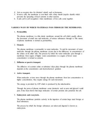 4. Acts as receptor sites for chemical stimuli such as hormones.
5. In nerve cells, the membrane is over lined with a fatty sheath (myelin sheath) which
prevents the spreading of local currents to other neurons.
6. It aids cell to cell recognition when membranes of two cells come together.
VARIOUS WAYS BY WHICH MATERIALS PASS THROUGH THE MEMBRANES.
1. Permeability
The plasma membrane is a thin elastic membrane around the cell which usually allows
the movement of small ions and molecules of various substances through it. This nature
of plasma membrane is termed as permeability.
2. Osmosis
The plasma membrane is permeable to water molecules. To and fro movement of water
molecules through the plasma membrane occurs due to the difference in concentration of
the solutes on its either side. The process by which the water molecules pass through a
membrane from region of higher water concentration to a region of lower water
concentration is termed as osmosis.
3. Diffusion or passive transport.
The diffusion of a certain solute or substance takes place through the plasma membrane
depends on the concentration and electrochemical gradient.
4. Active transport.
When molecules or ions move through the plasma membrane from low concentration to
higher concentration, they require energy for such movement.
The energy is provided by ATP which is produced by the mitochondria.
Through the pores of plasma membrane some chemicals such as urea and glycerol could
pass. It has been shown that large molecules of certain proteins also penetrate the cell.
5. Endocytosis and exocytosis.
The plasma membrane particles actively in the ingestion of certain large sized foreign or
food substances.
The process by which the foreign substances are taken and digested is known as
endocytosis.
 
