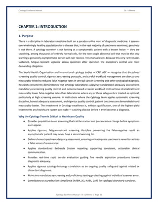 Cytology Excellence Manual Dr J L Meena
Cytology Excellence Manual – Dr J L Meena | Page 10
CHAPTER 1: INTRODUCTION
1. Purpose
There is a discipline in laboratory medicine built on a paradox unlike most of diagnostic medicine: it screens
overwhelmingly healthy populations for a disease that, in the vast majority of specimens examined, genuinely
is not there. A cytology screener is not looking at a symptomatic patient with a known lesion — they are
searching, among thousands of entirely normal cells, for the rare single abnormal cell that may be the only
warning a genuinely asymptomatic person will ever receive. This manual exists because this very rarity makes
sustained, fatigue-resistant vigilance across specimen after specimen the discipline's central and most
demanding obligation.
The World Health Organization and international cytology bodies — CAP, ASC — recognize that disciplined
screening quality control, rigorous rescreening protocols, and careful workload management are directly and
measurably linked to reduced false-negative rates in cervical cancer screening and other cytological diagnosis.
Research consistently demonstrates that cytology laboratories applying standardized adequacy assessment,
mandatory rescreening quality control, and evidence-based screener workload limits achieve dramatically and
measurably lower false-negative rates than laboratories where any of these safeguards is treated as optional,
particularly at high screening volume. In institutions where the Cytology team applies systematic screening
discipline, honest adequacy assessment, and rigorous quality control, patient outcomes are demonstrably and
measurably better. The investment in Cytology excellence is, without qualification, one of the highest-yield
investments any healthcare system can make — catching disease before it ever becomes a diagnosis.
Why the Cytology Team Is Critical to Healthcare Quality
● Provides population-based screening that catches cancer and precancerous change before symptoms
ever appear.
● Applies rigorous, fatigue-resistant screening discipline preventing the false-negative result an
asymptomatic patient may never have a second warning for.
● Delivers honest specimen adequacy assessment, ensuring an inadequate specimen is never forced into
a false sense of reassurance.
● Applies standardized Bethesda System reporting supporting consistent, actionable clinical
communication.
● Provides real-time rapid on-site evaluation guiding fine needle aspiration procedures toward
diagnostic adequacy.
● Applies rigorous cytology-histology correlation as an ongoing quality safeguard against missed or
discordant diagnoses.
● Maintains mandatory rescreening and proficiency testing protecting against individual screener error.
● Contributes to accreditation compliance (NABH, JCI, NABL, CAP) for cytology laboratory standards.
 