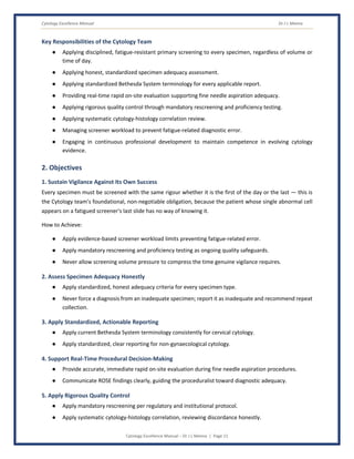 Cytology Excellence Manual Dr J L Meena
Cytology Excellence Manual – Dr J L Meena | Page 11
Key Responsibilities of the Cytology Team
● Applying disciplined, fatigue-resistant primary screening to every specimen, regardless of volume or
time of day.
● Applying honest, standardized specimen adequacy assessment.
● Applying standardized Bethesda System terminology for every applicable report.
● Providing real-time rapid on-site evaluation supporting fine needle aspiration adequacy.
● Applying rigorous quality control through mandatory rescreening and proficiency testing.
● Applying systematic cytology-histology correlation review.
● Managing screener workload to prevent fatigue-related diagnostic error.
● Engaging in continuous professional development to maintain competence in evolving cytology
evidence.
2. Objectives
1. Sustain Vigilance Against Its Own Success
Every specimen must be screened with the same rigour whether it is the first of the day or the last — this is
the Cytology team's foundational, non-negotiable obligation, because the patient whose single abnormal cell
appears on a fatigued screener's last slide has no way of knowing it.
How to Achieve:
● Apply evidence-based screener workload limits preventing fatigue-related error.
● Apply mandatory rescreening and proficiency testing as ongoing quality safeguards.
● Never allow screening volume pressure to compress the time genuine vigilance requires.
2. Assess Specimen Adequacy Honestly
● Apply standardized, honest adequacy criteria for every specimen type.
● Never force a diagnosis from an inadequate specimen; report it as inadequate and recommend repeat
collection.
3. Apply Standardized, Actionable Reporting
● Apply current Bethesda System terminology consistently for cervical cytology.
● Apply standardized, clear reporting for non-gynaecological cytology.
4. Support Real-Time Procedural Decision-Making
● Provide accurate, immediate rapid on-site evaluation during fine needle aspiration procedures.
● Communicate ROSE findings clearly, guiding the proceduralist toward diagnostic adequacy.
5. Apply Rigorous Quality Control
● Apply mandatory rescreening per regulatory and institutional protocol.
● Apply systematic cytology-histology correlation, reviewing discordance honestly.
 