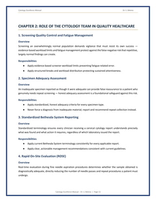 Cytology Excellence Manual Dr J L Meena
Cytology Excellence Manual – Dr J L Meena | Page 13
CHAPTER 2: ROLE OF THE CYTOLOGY TEAM IN QUALITY HEALTHCARE
1. Screening Quality Control and Fatigue Management
Overview
Screening an overwhelmingly normal population demands vigilance that must resist its own success —
evidence-based workload limits and fatigue management protect against the false-negative risk that repetitive,
largely normal findings can create.
Responsibilities
● Apply evidence-based screener workload limits preventing fatigue-related error.
● Apply structured breaks and workload distribution protecting sustained attentiveness.
2. Specimen Adequacy Assessment
Overview
An inadequate specimen reported as though it were adequate can provide false reassurance to a patient who
genuinely needs repeat screening — honest adequacy assessment is a foundational safeguard against this risk.
Responsibilities
● Apply standardized, honest adequacy criteria for every specimen type.
● Never force a diagnosis from inadequate material; report and recommend repeat collection instead.
3. Standardized Bethesda System Reporting
Overview
Standardized terminology ensures every clinician receiving a cervical cytology report understands precisely
what was found and what action it requires, regardless of which laboratory issued the report.
Responsibilities
● Apply current Bethesda System terminology consistently for every applicable report.
● Apply clear, actionable management recommendations consistent with current guidelines.
4. Rapid On-Site Evaluation (ROSE)
Overview
Real-time evaluation during fine needle aspiration procedures determines whether the sample obtained is
diagnostically adequate, directly reducing the number of needle passes and repeat procedures a patient must
undergo.
 