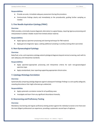 Cytology Excellence Manual Dr J L Meena
Cytology Excellence Manual – Dr J L Meena | Page 14
Responsibilities
● Provide accurate, immediate adequacy assessment during the procedure.
● Communicate findings clearly and immediately to the proceduralist, guiding further sampling as
needed.
5. Fine Needle Aspiration Cytology (FNAC)
Overview
FNAC provides a minimally invasive diagnostic alternative to surgical biopsy, requiring rigorous processing and
interpretation to deliver reliable results from limited cellular material.
Responsibilities
● Apply rigorous specimen processing and staining technique for FNA material.
● Apply genuine diagnostic rigour, seeking additional sampling or ancillary testing when warranted.
6. Non-Gynaecological Cytology
Overview
Body fluid, urine, and respiratory cytology extend cytological diagnosis beyond cervical screening, each with its
own adequacy and interpretive standards.
Responsibilities
● Apply specimen-appropriate processing and interpretive criteria for each non-gynaecological
specimen type.
● Apply standardized, clear reporting supporting appropriate clinical action.
7. Cytology-Histology Correlation
Overview
Systematically comparing cytology diagnoses against subsequent histologic findings is a core quality safeguard,
revealing discordance that might otherwise go undetected.
Responsibilities
● Apply systematic correlation review for all qualifying cases.
● Investigate and learn from any significant discordance honestly.
8. Rescreening and Proficiency Testing
Overview
Mandatory rescreening and regular proficiency testing protect against the individual screener error that even
the most diligent professional can experience, providing a systematic second layer of vigilance.
 