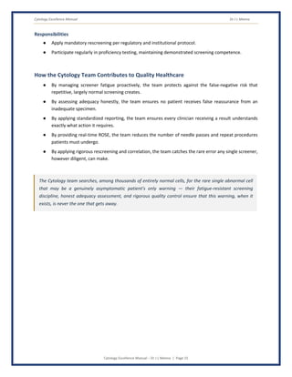 Cytology Excellence Manual Dr J L Meena
Cytology Excellence Manual – Dr J L Meena | Page 15
Responsibilities
● Apply mandatory rescreening per regulatory and institutional protocol.
● Participate regularly in proficiency testing, maintaining demonstrated screening competence.
How the Cytology Team Contributes to Quality Healthcare
● By managing screener fatigue proactively, the team protects against the false-negative risk that
repetitive, largely normal screening creates.
● By assessing adequacy honestly, the team ensures no patient receives false reassurance from an
inadequate specimen.
● By applying standardized reporting, the team ensures every clinician receiving a result understands
exactly what action it requires.
● By providing real-time ROSE, the team reduces the number of needle passes and repeat procedures
patients must undergo.
● By applying rigorous rescreening and correlation, the team catches the rare error any single screener,
however diligent, can make.
The Cytology team searches, among thousands of entirely normal cells, for the rare single abnormal cell
that may be a genuinely asymptomatic patient's only warning — their fatigue-resistant screening
discipline, honest adequacy assessment, and rigorous quality control ensure that this warning, when it
exists, is never the one that gets away.
 