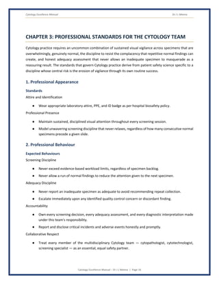Cytology Excellence Manual Dr J L Meena
Cytology Excellence Manual – Dr J L Meena | Page 16
CHAPTER 3: PROFESSIONAL STANDARDS FOR THE CYTOLOGY TEAM
Cytology practice requires an uncommon combination of sustained visual vigilance across specimens that are
overwhelmingly, genuinely normal, the discipline to resist the complacency that repetitive normal findings can
create, and honest adequacy assessment that never allows an inadequate specimen to masquerade as a
reassuring result. The standards that govern Cytology practice derive from patient safety science specific to a
discipline whose central risk is the erosion of vigilance through its own routine success.
1. Professional Appearance
Standards
Attire and Identification
● Wear appropriate laboratory attire, PPE, and ID badge as per hospital biosafety policy.
Professional Presence
● Maintain sustained, disciplined visual attention throughout every screening session.
● Model unwavering screening discipline that never relaxes, regardless of how many consecutive normal
specimens precede a given slide.
2. Professional Behaviour
Expected Behaviours
Screening Discipline
● Never exceed evidence-based workload limits, regardless of specimen backlog.
● Never allow a run of normal findings to reduce the attention given to the next specimen.
Adequacy Discipline
● Never report an inadequate specimen as adequate to avoid recommending repeat collection.
● Escalate immediately upon any identified quality control concern or discordant finding.
Accountability
● Own every screening decision, every adequacy assessment, and every diagnostic interpretation made
under this team's responsibility.
● Report and disclose critical incidents and adverse events honestly and promptly.
Collaborative Respect
● Treat every member of the multidisciplinary Cytology team — cytopathologist, cytotechnologist,
screening specialist — as an essential, equal safety partner.
 