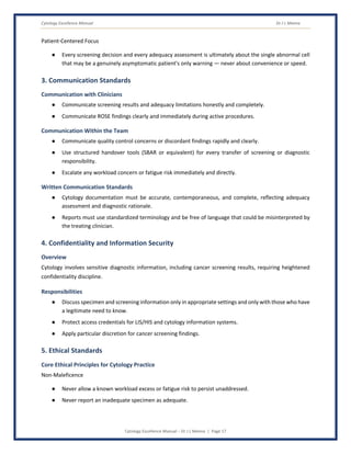 Cytology Excellence Manual Dr J L Meena
Cytology Excellence Manual – Dr J L Meena | Page 17
Patient-Centered Focus
● Every screening decision and every adequacy assessment is ultimately about the single abnormal cell
that may be a genuinely asymptomatic patient's only warning — never about convenience or speed.
3. Communication Standards
Communication with Clinicians
● Communicate screening results and adequacy limitations honestly and completely.
● Communicate ROSE findings clearly and immediately during active procedures.
Communication Within the Team
● Communicate quality control concerns or discordant findings rapidly and clearly.
● Use structured handover tools (SBAR or equivalent) for every transfer of screening or diagnostic
responsibility.
● Escalate any workload concern or fatigue risk immediately and directly.
Written Communication Standards
● Cytology documentation must be accurate, contemporaneous, and complete, reflecting adequacy
assessment and diagnostic rationale.
● Reports must use standardized terminology and be free of language that could be misinterpreted by
the treating clinician.
4. Confidentiality and Information Security
Overview
Cytology involves sensitive diagnostic information, including cancer screening results, requiring heightened
confidentiality discipline.
Responsibilities
● Discuss specimen and screening information only in appropriate settings and only with those who have
a legitimate need to know.
● Protect access credentials for LIS/HIS and cytology information systems.
● Apply particular discretion for cancer screening findings.
5. Ethical Standards
Core Ethical Principles for Cytology Practice
Non-Maleficence
● Never allow a known workload excess or fatigue risk to persist unaddressed.
● Never report an inadequate specimen as adequate.
 