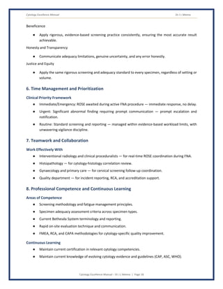 Cytology Excellence Manual Dr J L Meena
Cytology Excellence Manual – Dr J L Meena | Page 18
Beneficence
● Apply rigorous, evidence-based screening practice consistently, ensuring the most accurate result
achievable.
Honesty and Transparency
● Communicate adequacy limitations, genuine uncertainty, and any error honestly.
Justice and Equity
● Apply the same rigorous screening and adequacy standard to every specimen, regardless of setting or
volume.
6. Time Management and Prioritization
Clinical Priority Framework
● Immediate/Emergency: ROSE awaited during active FNA procedure — immediate response, no delay.
● Urgent: Significant abnormal finding requiring prompt communication — prompt escalation and
notification.
● Routine: Standard screening and reporting — managed within evidence-based workload limits, with
unwavering vigilance discipline.
7. Teamwork and Collaboration
Work Effectively With
● Interventional radiology and clinical proceduralists — for real-time ROSE coordination during FNA.
● Histopathology — for cytology-histology correlation review.
● Gynaecology and primary care — for cervical screening follow-up coordination.
● Quality department — for incident reporting, RCA, and accreditation support.
8. Professional Competence and Continuous Learning
Areas of Competence
● Screening methodology and fatigue management principles.
● Specimen adequacy assessment criteria across specimen types.
● Current Bethesda System terminology and reporting.
● Rapid on-site evaluation technique and communication.
● FMEA, RCA, and CAPA methodologies for cytology-specific quality improvement.
Continuous Learning
● Maintain current certification in relevant cytology competencies.
● Maintain current knowledge of evolving cytology evidence and guidelines (CAP, ASC, WHO).
 