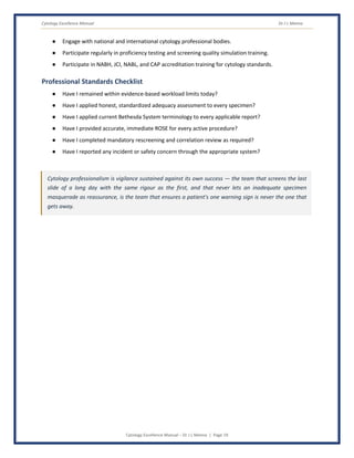 Cytology Excellence Manual Dr J L Meena
Cytology Excellence Manual – Dr J L Meena | Page 19
● Engage with national and international cytology professional bodies.
● Participate regularly in proficiency testing and screening quality simulation training.
● Participate in NABH, JCI, NABL, and CAP accreditation training for cytology standards.
Professional Standards Checklist
● Have I remained within evidence-based workload limits today?
● Have I applied honest, standardized adequacy assessment to every specimen?
● Have I applied current Bethesda System terminology to every applicable report?
● Have I provided accurate, immediate ROSE for every active procedure?
● Have I completed mandatory rescreening and correlation review as required?
● Have I reported any incident or safety concern through the appropriate system?
Cytology professionalism is vigilance sustained against its own success — the team that screens the last
slide of a long day with the same rigour as the first, and that never lets an inadequate specimen
masquerade as reassurance, is the team that ensures a patient's one warning sign is never the one that
gets away.
 