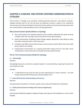 Cytology Excellence Manual Dr J L Meena
Cytology Excellence Manual – Dr J L Meena | Page 20
CHAPTER 4: CLINICIAN- AND PATIENT-CENTERED COMMUNICATION IN
CYTOLOGY
Communication in Cytology must accomplish something genuinely distinctive: most patients receiving a
cytology screening result are not sick and were not expecting to become a patient at all, meaning the
communication of an abnormal finding must be honest and clear without unnecessarily alarming someone who
was, moments before, simply attending a routine screening appointment.
Why Communication Quality Matters in Cytology
● Clear communication of an adequacy limitation ensures a patient understands why repeat screening
is needed, rather than assuming a normal result when none was genuinely given.
● Honest communication of Bethesda System findings supports appropriate, timely follow-up rather
than either unnecessary alarm or false reassurance.
● Immediate, clear ROSE communication during an active procedure directly affects how many needle
passes a patient must undergo.
● Compassionate communication of a screening abnormality respects that this news often arrives
unexpectedly, to someone who did not anticipate becoming a patient that day.
The A-T-C-R-C Communication Model for Cytology
A — Acknowledge
Definition
Acknowledge the genuine, sometimes unexpected weight of a screening finding, recognizing the patient did
not anticipate this news.
Examples
● “I understand this may not be the news you were expecting from a routine screening — let's walk
through exactly what this finding means and what happens next.”
T — Listen (Elicit Genuine Understanding and Concerns)
Definition
Listen genuinely to the patient's or clinician's specific concerns about the finding and its implications.
C — Clarify (Communicate the Finding and Its Genuine Significance)
Definition
Communicate the Bethesda category or diagnostic finding, and its genuine clinical significance, in clear, honest
language.
 