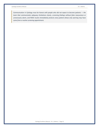 Cytology Excellence Manual Dr J L Meena
Cytology Excellence Manual – Dr J L Meena | Page 22
Communication in Cytology must be honest with people who did not expect to become patients — the
team that communicates adequacy limitations clearly, screening findings without false reassurance or
unnecessary alarm, and ROSE results immediately protects every patient whose only warning may have
come from a routine screening appointment.
 