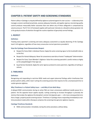 Cytology Excellence Manual Dr J L Meena
Cytology Excellence Manual – Dr J L Meena | Page 23
CHAPTER 5: PATIENT SAFETY AND SCREENING STANDARDS
Patient safety in Cytology is uniquely defined by vigilance sustained against its own success — a laboratory that
manages screener workload proactively, assesses adequacy honestly, and applies rigorous rescreening quality
control produces measurably better outcomes than one where any of these safeguards is compressed by
volume pressure. The R-T-A-C-A framework applies with particular intensity to a discipline whose greatest risk
is the gradual erosion of attention through the routine repetition of genuinely normal findings.
1. RESPECT
Definition
Treating every specimen's screening and every adequacy assessment as equally deserving of the Cytology
team's full vigilance, regardless of how many consecutive normal specimens preceded it.
How the Cytology Team Demonstrates Respect
● Respect for Every Slide's Individual Chance: Apply the same screening rigour to the hundredth slide as
to the first.
● Respect for Honest Adequacy: Never let convenience override an honest “inadequate” determination.
● Respect for Every Team Member's Vigilance: Value the screening specialist's careful review as highly
as the cytopathologist's final sign-out.
● Equal Service Standards: Apply the same rigorous protocol to every specimen, regardless of setting or
volume.
2. TIMELINESS
Definition
Recognizing and responding to real-time ROSE needs and urgent abnormal findings within timeframes that
protect patient safety, while never rushing the screening process that requires its full, uncompressed time to
sustain genuine vigilance.
Why Timeliness Is a Patient Safety Issue — and Why It Cuts Both Ways
A delayed ROSE communication during an active FNA can mean unnecessary additional needle passes for a
patient. Yet the opposite lesson applies equally: rushing screening to increase throughput is precisely the
shortcut that erodes the vigilance this discipline's central risk depends upon — a far more consequential error
than a longer, properly paced screening session. Timeliness in Cytology means responding immediately to real-
time procedural needs while refusing to compress the screening time genuine vigilance requires.
Cytology Timeliness Standards
● ROSE communication: immediate, during the active procedure, without delay.
 